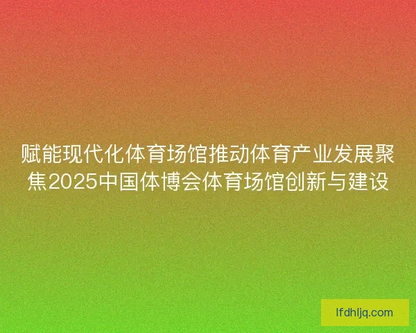赋能现代化体育场馆推动体育产业发展聚焦2025中国体博会体育场馆创新与建设