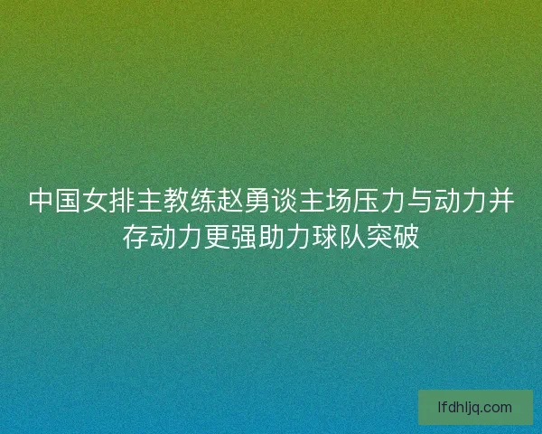 中国女排主教练赵勇谈主场压力与动力并存动力更强助力球队突破