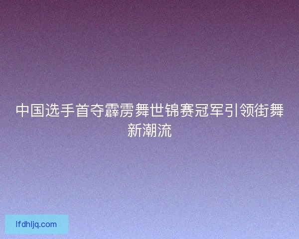 中国选手首夺霹雳舞世锦赛冠军引领街舞新潮流